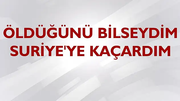 'Öldüğünü bilseydim Suriye'ye kaçardım'